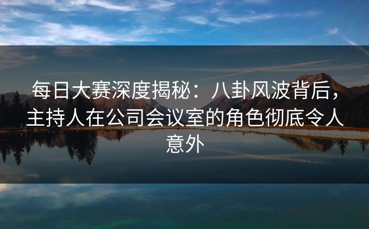 每日大赛深度揭秘：八卦风波背后，主持人在公司会议室的角色彻底令人意外