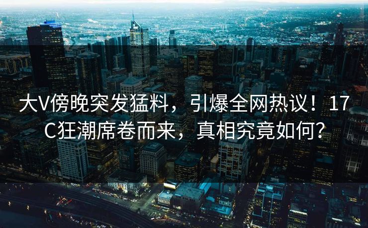大V傍晚突发猛料，引爆全网热议！17C狂潮席卷而来，真相究竟如何？