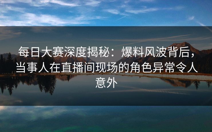 每日大赛深度揭秘：爆料风波背后，当事人在直播间现场的角色异常令人意外