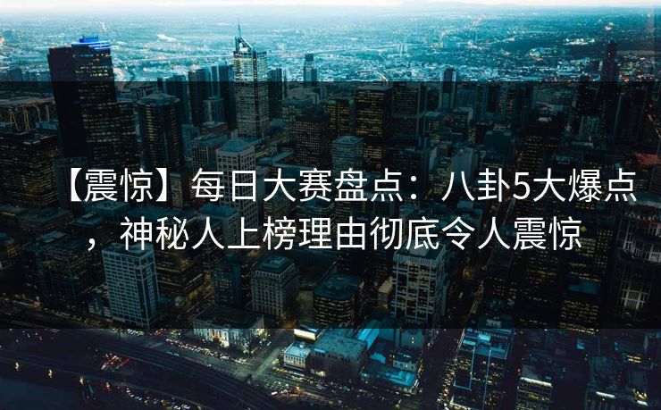 【震惊】每日大赛盘点:八卦5大爆点,神秘人上榜理由彻底令人震惊 【震惊】每日大赛盘点:八卦5大爆点,神秘人上榜理由彻底令人震惊
