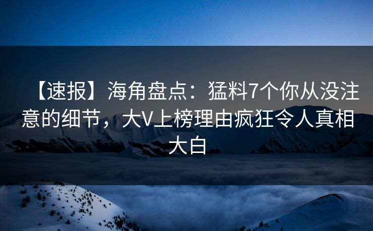【速报】海角盘点：猛料7个你从没注意的细节，大V上榜理由疯狂令人真相大白