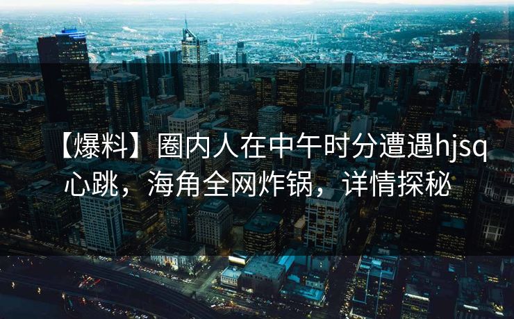 【爆料】圈内人在中午时分遭遇hjsq心跳，海角全网炸锅，详情探秘