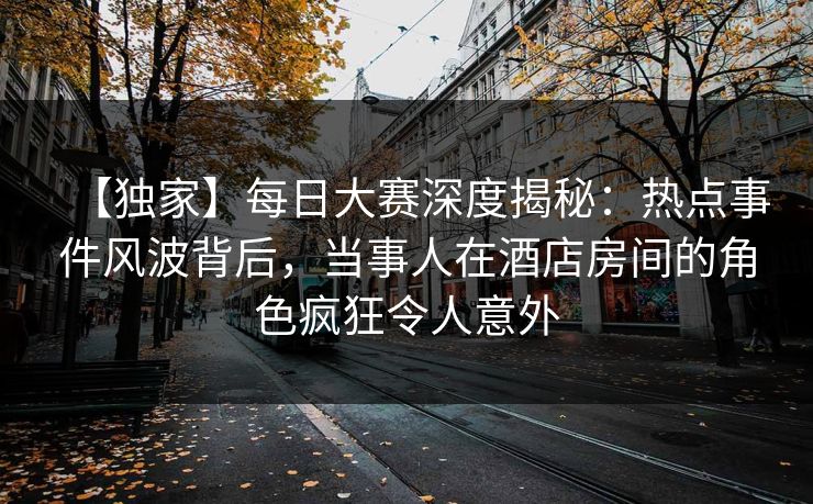 【独家】每日大赛深度揭秘：热点事件风波背后，当事人在酒店房间的角色疯狂令人意外