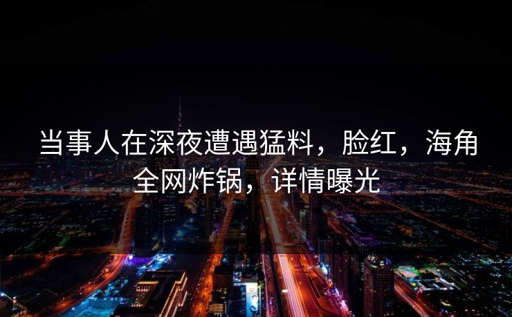 当事人在深夜遭遇猛料，脸红，海角全网炸锅，详情曝光