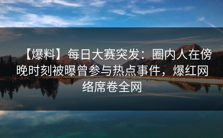 【爆料】每日大赛突发：圈内人在傍晚时刻被曝曾参与热点事件，爆红网络席卷全网