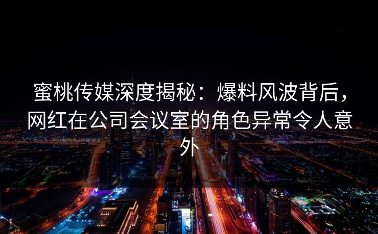 蜜桃传媒深度揭秘：爆料风波背后，网红在公司会议室的角色异常令人意外