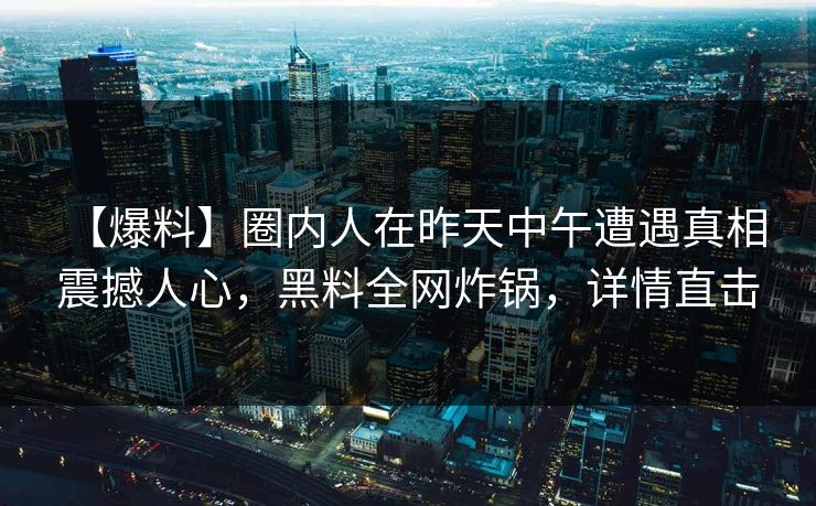 【爆料】圈内人在昨天中午遭遇真相 震撼人心，黑料全网炸锅，详情直击