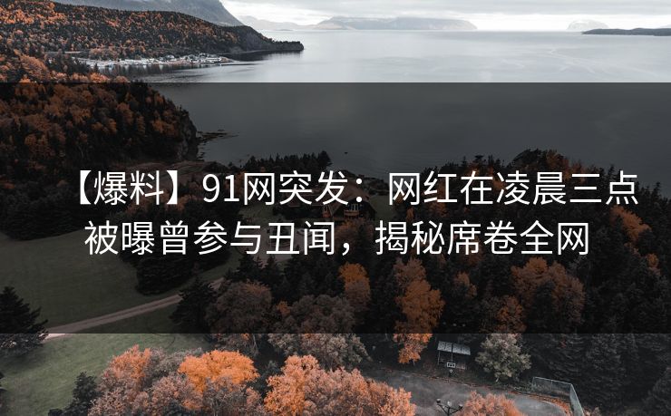 【爆料】91网突发：网红在凌晨三点被曝曾参与丑闻，揭秘席卷全网