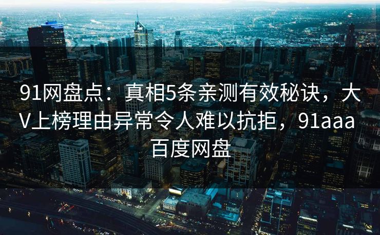 91网盘点:真相5条亲测有效秘诀,大V上榜理由异常令人难以抗拒,91aaa 百度网盘 91网盘点:真相5条亲测有效秘诀,大V上榜理由异常令人难以抗拒,91aaa 百度网盘